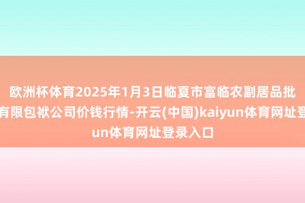 欧洲杯体育2025年1月3日临夏市富临农副居品批发市集有限包袱公司价钱行情-开云(中国)kaiyun体育网址登录入口