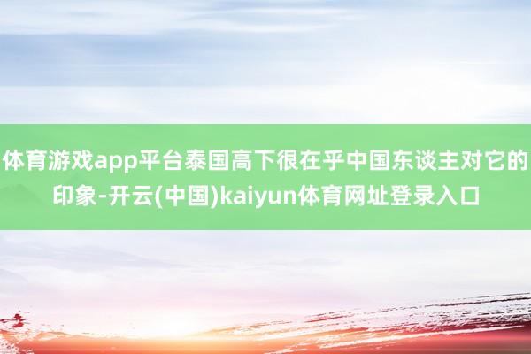 体育游戏app平台泰国高下很在乎中国东谈主对它的印象-开云(中国)kaiyun体育网址登录入口