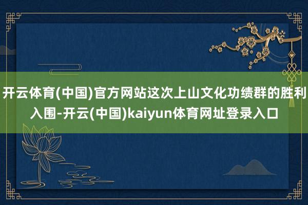 开云体育(中国)官方网站这次上山文化功绩群的胜利入围-开云(中国)kaiyun体育网址登录入口