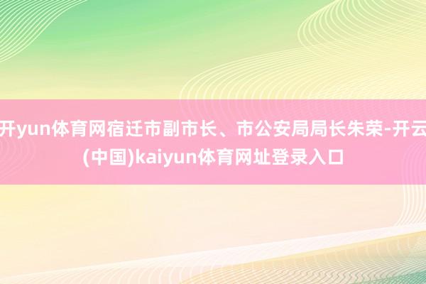 开yun体育网宿迁市副市长、市公安局局长朱荣-开云(中国)kaiyun体育网址登录入口
