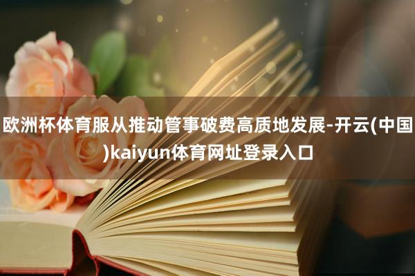 欧洲杯体育服从推动管事破费高质地发展-开云(中国)kaiyun体育网址登录入口