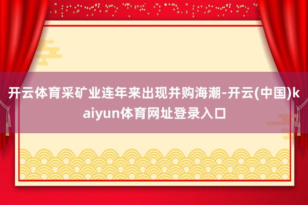 开云体育　　采矿业连年来出现并购海潮-开云(中国)kaiyun体育网址登录入口