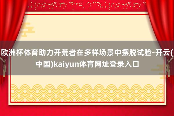 欧洲杯体育助力开荒者在多样场景中摆脱试验-开云(中国)kaiyun体育网址登录入口