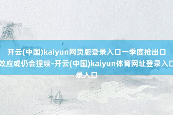 开云(中国)kaiyun网页版登录入口一季度抢出口效应或仍会捏续-开云(中国)kaiyun体育网址登录入口