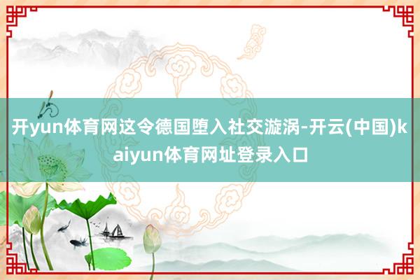 开yun体育网这令德国堕入社交漩涡-开云(中国)kaiyun体育网址登录入口
