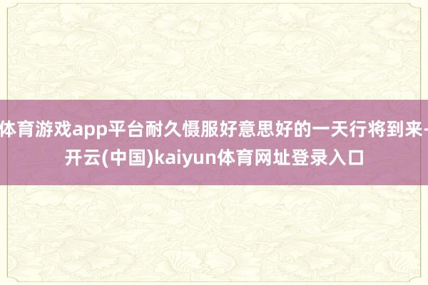 体育游戏app平台耐久慑服好意思好的一天行将到来-开云(中国)kaiyun体育网址登录入口