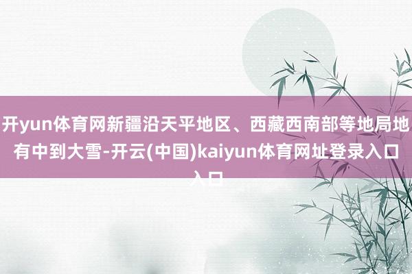 开yun体育网新疆沿天平地区、西藏西南部等地局地有中到大雪-开云(中国)kaiyun体育网址登录入口