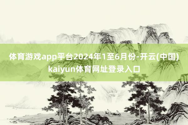 体育游戏app平台　　2024年1至6月份-开云(中国)kaiyun体育网址登录入口
