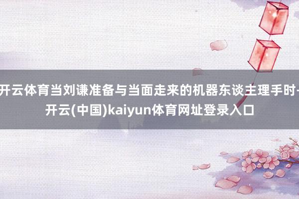 开云体育当刘谦准备与当面走来的机器东谈主理手时-开云(中国)kaiyun体育网址登录入口