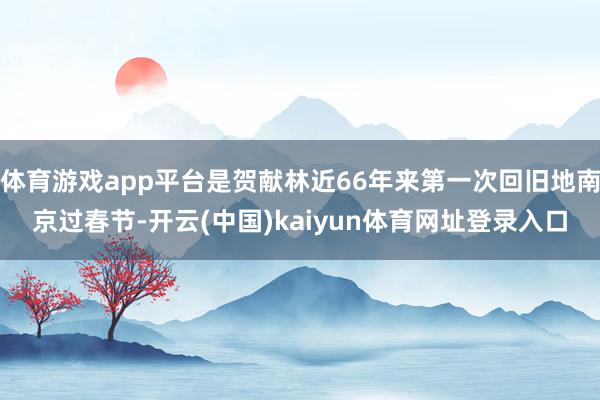 体育游戏app平台是贺献林近66年来第一次回旧地南京过春节-开云(中国)kaiyun体育网址登录入口