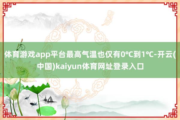体育游戏app平台最高气温也仅有0℃到1℃-开云(中国)kaiyun体育网址登录入口