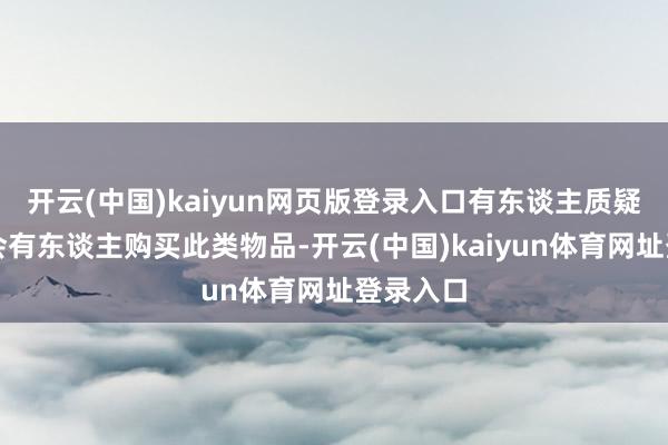 开云(中国)kaiyun网页版登录入口有东谈主质疑是否真会有东谈主购买此类物品-开云(中国)kaiyun体育网址登录入口