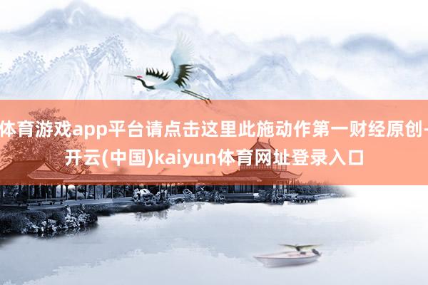 体育游戏app平台请点击这里此施动作第一财经原创-开云(中国)kaiyun体育网址登录入口