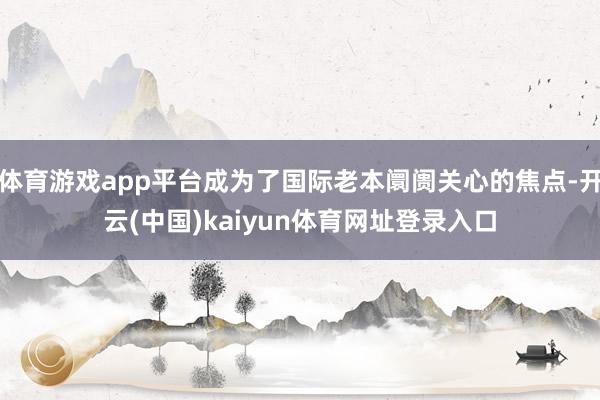 体育游戏app平台成为了国际老本阛阓关心的焦点-开云(中国)kaiyun体育网址登录入口