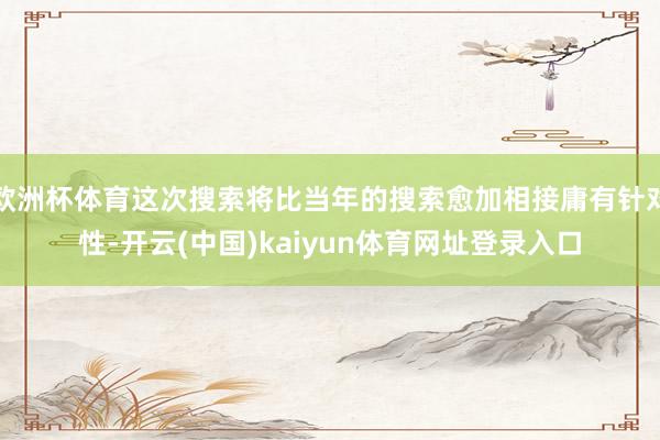 欧洲杯体育这次搜索将比当年的搜索愈加相接庸有针对性-开云(中国)kaiyun体育网址登录入口