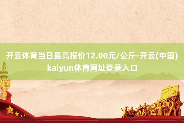 开云体育当日最高报价12.00元/公斤-开云(中国)kaiyun体育网址登录入口