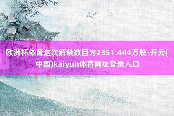 欧洲杯体育这次解禁数目为2351.444万股-开云(中国)kaiyun体育网址登录入口