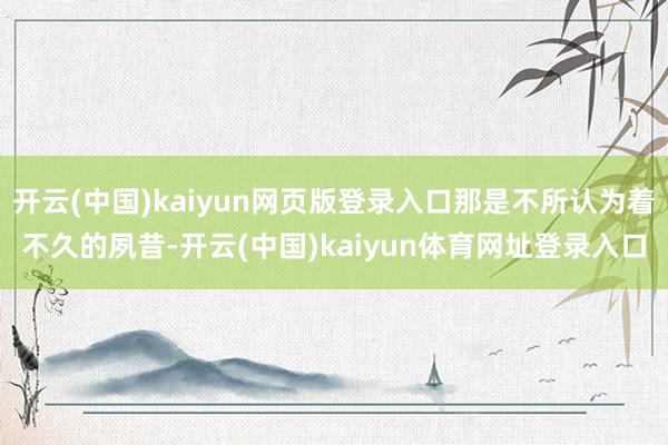 开云(中国)kaiyun网页版登录入口那是不所认为着不久的夙昔-开云(中国)kaiyun体育网址登录入口