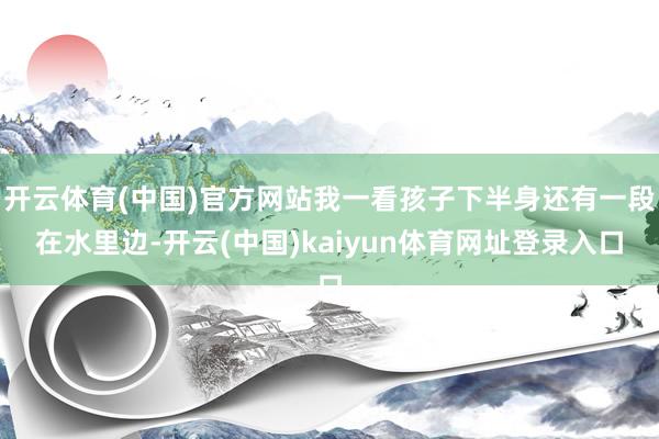 开云体育(中国)官方网站我一看孩子下半身还有一段在水里边-开云(中国)kaiyun体育网址登录入口