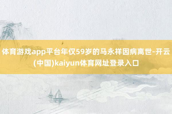 体育游戏app平台年仅59岁的马永祥因病离世-开云(中国)kaiyun体育网址登录入口