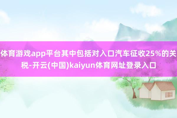 体育游戏app平台其中包括对入口汽车征收25%的关税-开云(中国)kaiyun体育网址登录入口