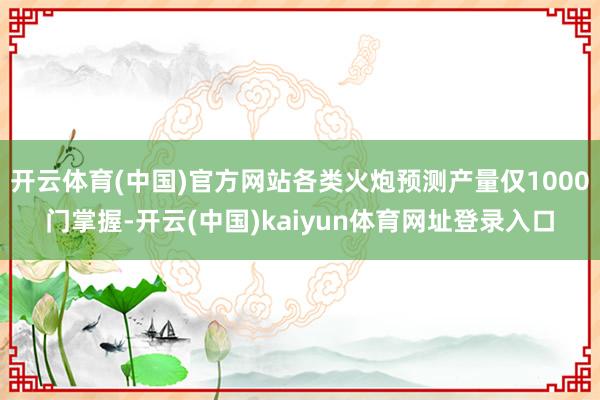 开云体育(中国)官方网站各类火炮预测产量仅1000门掌握-开云(中国)kaiyun体育网址登录入口