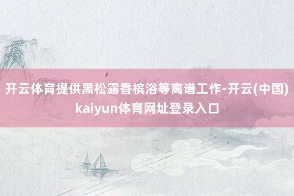 开云体育提供黑松露香槟浴等离谱工作-开云(中国)kaiyun体育网址登录入口