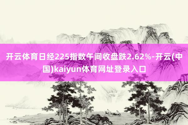 开云体育日经225指数午间收盘跌2.62%-开云(中国)kaiyun体育网址登录入口
