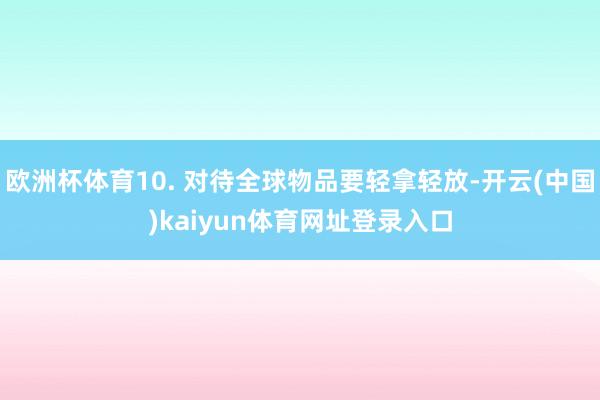 欧洲杯体育10. 对待全球物品要轻拿轻放-开云(中国)kaiyun体育网址登录入口