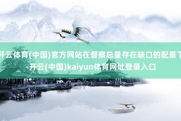 开云体育(中国)官方网站在督察总量存在缺口的配景下-开云(中国)kaiyun体育网址登录入口