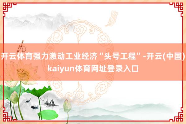 开云体育强力激动工业经济“头号工程”-开云(中国)kaiyun体育网址登录入口