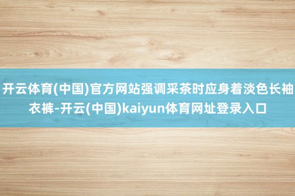 开云体育(中国)官方网站强调采茶时应身着淡色长袖衣裤-开云(中国)kaiyun体育网址登录入口