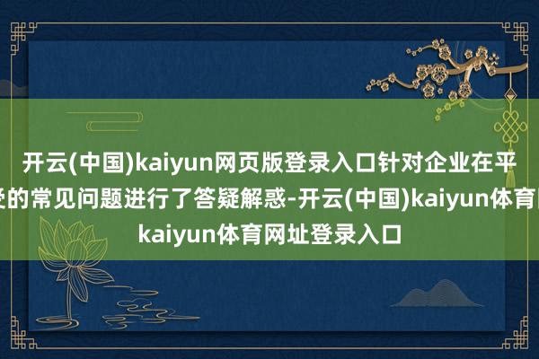 开云(中国)kaiyun网页版登录入口针对企业在平日陈述中遭受的常见问题进行了答疑解惑-开云(中国)kaiyun体育网址登录入口