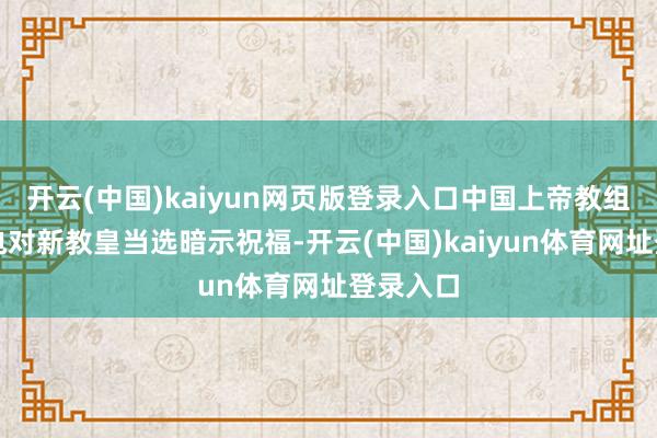 开云(中国)kaiyun网页版登录入口中国上帝教组织发贺电对新教皇当选暗示祝福-开云(中国)kaiyun体育网址登录入口