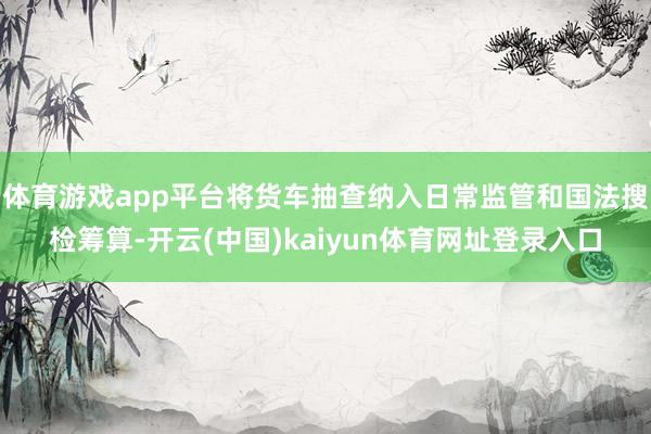 体育游戏app平台将货车抽查纳入日常监管和国法搜检筹算-开云(中国)kaiyun体育网址登录入口