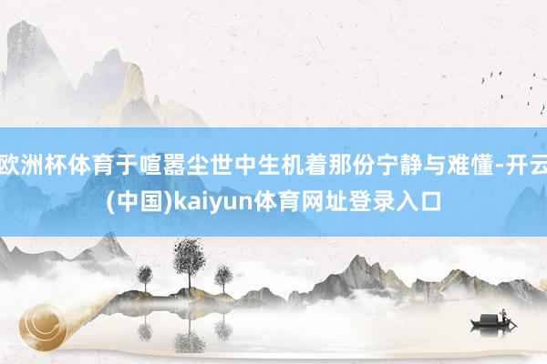 欧洲杯体育于喧嚣尘世中生机着那份宁静与难懂-开云(中国)kaiyun体育网址登录入口