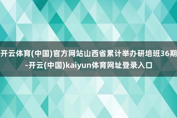 开云体育(中国)官方网站山西省累计举办研培班36期-开云(中国)kaiyun体育网址登录入口