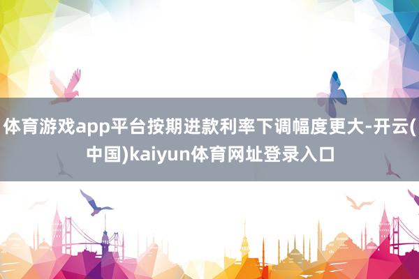 体育游戏app平台按期进款利率下调幅度更大-开云(中国)kaiyun体育网址登录入口
