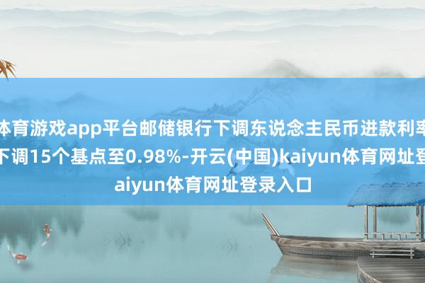 体育游戏app平台邮储银行下调东说念主民币进款利率 1年期下调15个基点至0.98%-开云(中国)kaiyun体育网址登录入口