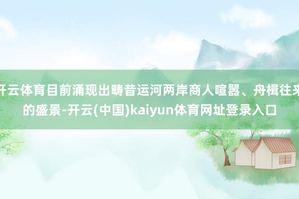 开云体育目前涌现出畴昔运河两岸商人喧嚣、舟楫往来的盛景-开云(中国)kaiyun体育网址登录入口