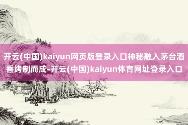 开云(中国)kaiyun网页版登录入口神秘融入茅台酒香烤制而成-开云(中国)kaiyun体育网址登录入口