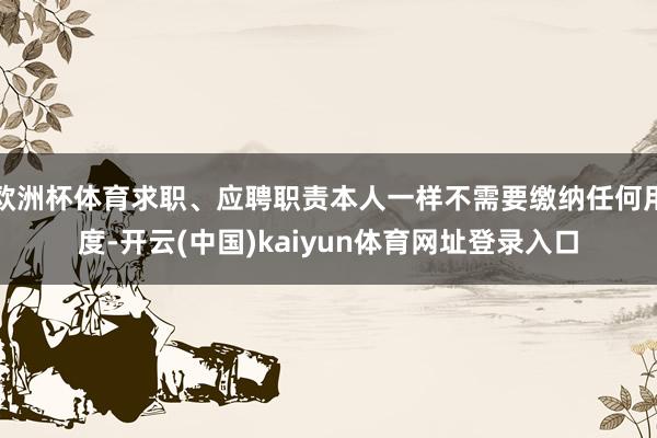 欧洲杯体育求职、应聘职责本人一样不需要缴纳任何用度-开云(中国)kaiyun体育网址登录入口