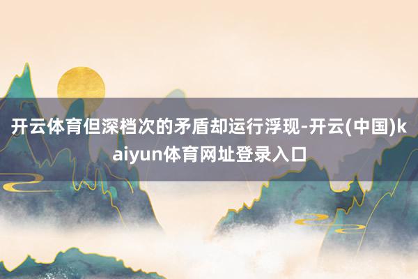 开云体育但深档次的矛盾却运行浮现-开云(中国)kaiyun体育网址登录入口