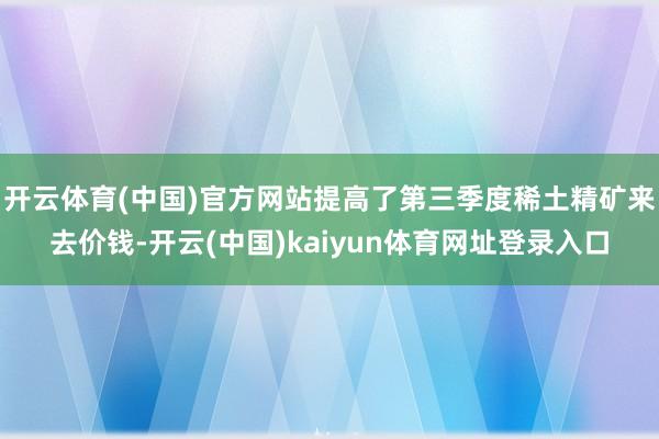 开云体育(中国)官方网站提高了第三季度稀土精矿来去价钱-开云(中国)kaiyun体育网址登录入口