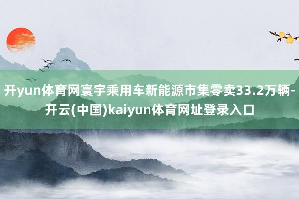 开yun体育网寰宇乘用车新能源市集零卖33.2万辆-开云(中国)kaiyun体育网址登录入口