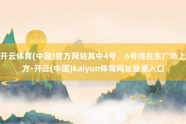 开云体育(中国)官方网站其中4号、6号线在东广场上方-开云(中国)kaiyun体育网址登录入口
