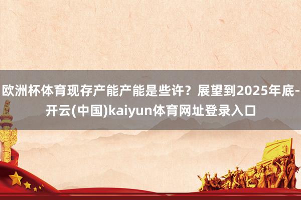 欧洲杯体育现存产能产能是些许？展望到2025年底-开云(中国)kaiyun体育网址登录入口