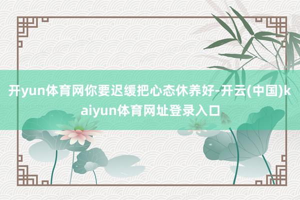 开yun体育网你要迟缓把心态休养好-开云(中国)kaiyun体育网址登录入口