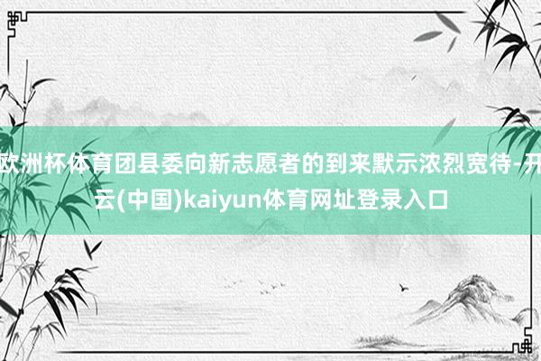 欧洲杯体育团县委向新志愿者的到来默示浓烈宽待-开云(中国)kaiyun体育网址登录入口