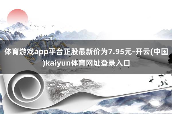 体育游戏app平台正股最新价为7.95元-开云(中国)kaiyun体育网址登录入口